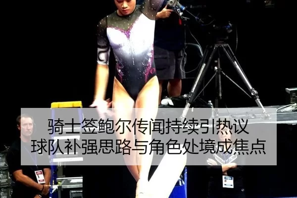 骑士签鲍尔传闻持续引热议 球队补强思路与角色处境成焦点